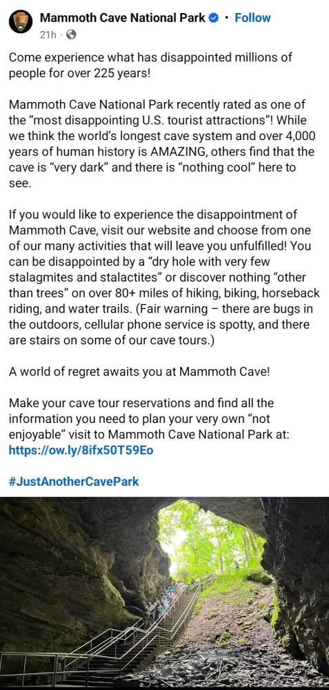 A screenshot of a Facebook post from Mammoth Cave National Park reads:

Come experience what has disappointed millions of people for over 225 years!

Mammoth Cave National Park recently rated as one of the “most disappointing U.S. tourist attractions”! While we think the world’s longest cave system and over 4,000 years of human history is AMAZING, others find that the cave is “very dark” and there is “nothing cool” here to see.

If you would like to experience the disappointment of Mammoth Cave, visit our website and choose from one of our many activities that will leave you unfulfilled! You can be disappointed by a “dry hole with very few stalagmites and stalactites” or discover nothing “other than trees” on over 80+ miles of hiking, biking, horseback riding, and water trails. (Fair warning – there are bugs in the outdoors, cellular phone service is spotty, and there are stairs on some of our cave tours.)

A world of regret awaits you at Mammoth Cave!