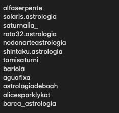 Usernames de contas no Instagram sobre astrologia de qualidade
alfaserpente
solaris.astrologia
saturnalia_
rota32.astrologia
nodonorteastrologia
shintaku.astrologia
tamisaturni
bariola
aguafixa
astrologiadeboah
alicesparklykat
barca_astrologia