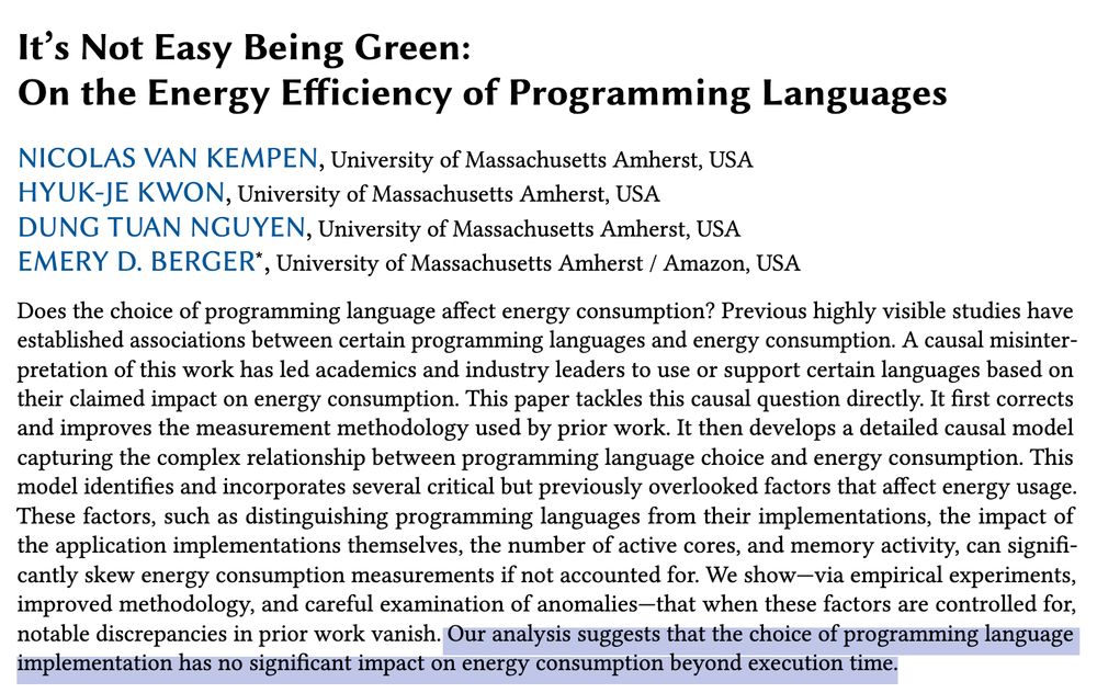"It's Not Easy Being Green: On the Energy Efficiency of Programming Languages"

Nicolas van Kempen, Hyuk-Je Kwon, Dung Tuan Nguyen, Emery D. Berger

Does the choice of programming language affect energy consumption? Previous highly visible studies have established associations between certain programming languages and energy consumption. A causal misinterpretation of this work has led academics and industry leaders to use or support certain languages based on their claimed impact on energy consumption. This paper tackles this causal question directly. It first corrects and improves the measurement methodology used by prior work. It then develops a detailed causal model capturing the complex relationship between programming language choice and energy consumption. This model identifies and incorporates several critical but previously overlooked factors that affect energy usage. These factors, such as distinguishing programming languages from their implementations, the impact of the application implementations themselves, the number of active cores, and memory activity, can significantly skew energy consumption measurements if not accounted for. We show -- via empirical experiments, improved methodology, and careful examination of anomalies -- that when these factors are controlled for, notable discrepancies in prior work vanish. Our analysis suggests that the choice of programming language implementation has no significant impact on energy consumption beyond execution time.