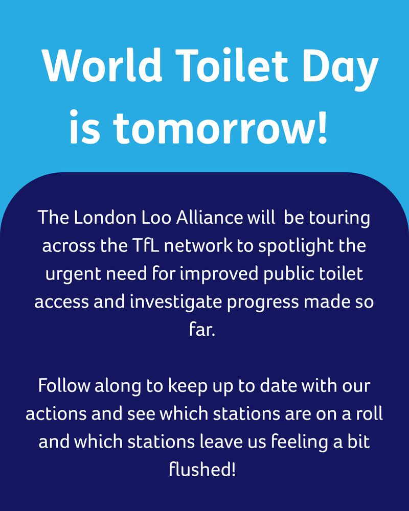 Turquoise box with white text reading ‘World Toilet Day is tomorrow!’ 
Below is a large navy blue box with white text reading ‘The London Loo Alliance will  be touring across the TfL network to spotlight the urgent need for improved public toilet access and investigate progress made so far. 
Follow along to keep up to date with our actions and see which stations are on a roll and which stations leave us feeling a bit flushed!’