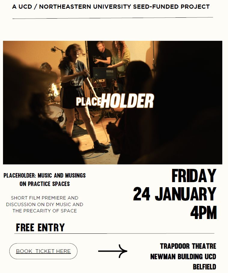 A UCD / NORTHEASTERN UNIVERSITY SEED-FUNDED PROJECT. 
PLACEHOLDER
PLACEHOLDER: MUSIC AND MUSINGS ON PRACTICE SPACES
Short film premiere and discussion on DIY music and the precarity of space. 
FRIDAY 24 JANUARY 4PM. 
Free Entry. Trapdoor Theatre Newman Building UCD Belfield