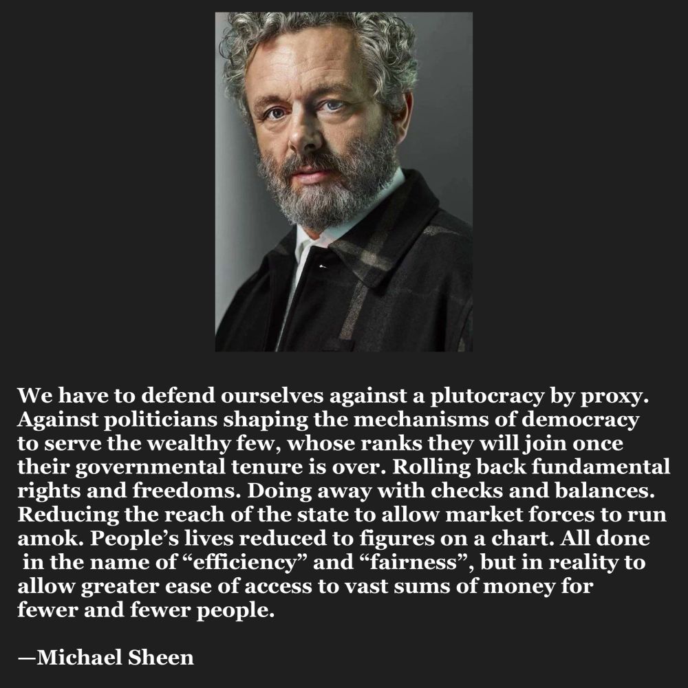 Text: We have to defend ourselves against a plutocracy by proxy. Against politicians shaping the mechanisms of democracy to serve the wealthy few, whose ranks they will join once their governmental tenure is over. Rolling back fundamental
rights and freedoms. Doing away with checks and balances. Reducing the reach of the state to allow market forces to run amok. People's lives reduced to figures on a chart. All done in the name of "efficiency" and "fairness", but in reality to allow greater ease of access to vast sums of money for
fewer and fewer people.  —Michael Sheen
Image is Michael Sheen