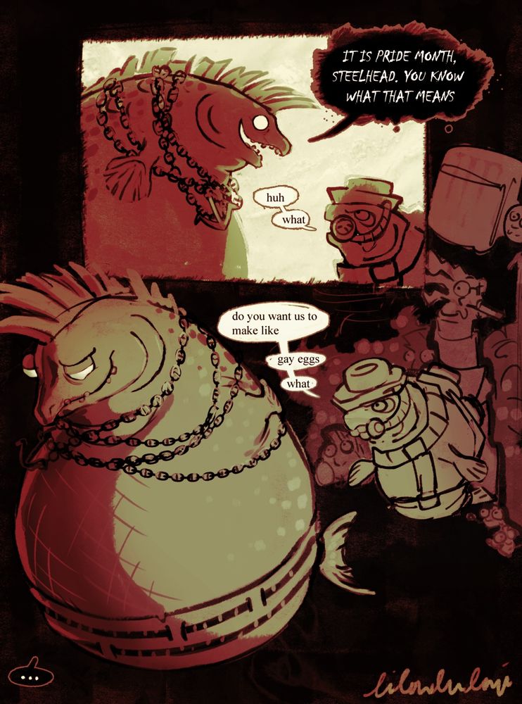 “IT IS PRIDE MONTH, STEELHEAD. YOU KNOW WHAT THAT MEANS” says Cohozuna, Steelhead responds “huh” and “what”.

“do you want us to make like”
“gay eggs”
Cohozuna walks away with a villain smile, not answering the question.
“what” Steelhead is confused 