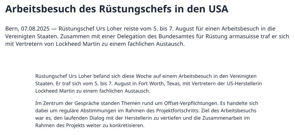 Arbeitsbesuch des Rüstungschefs in den USA

Bern, 07.08.2025 — Rüstungschef Urs Loher reiste vom 5. bis 7. August für einen Arbeitsbesuch in die Vereinigten Staaten. Zusammen mit einer Delegation des Bundesamtes für Rüstung armasuisse traf er sich mit Vertretern von Lockheed Martin zu einem fachlichen Austausch.

Rüstungschef Urs Loher befand sich diese Woche auf einem Arbeitsbesuch in den Vereinigten Staaten. Er traf sich vom 5. bis 7. August in Fort Worth, Texas, mit Vertretern der US-Herstellerin Lockheed Martin zu einem fachlichen Austausch.

Im Zentrum der Gespräche standen Themen rund um Offset-Verpflichtungen. Es handelte sich dabei um reguläre Abstimmungen im Rahmen des Projektfortschritts. Ziel des Arbeitsbesuchs war es, den laufenden Dialog mit der Herstellerin zu vertiefen und die Zusammenarbeit im Rahmen des Projekts weiter zu konkretisieren.