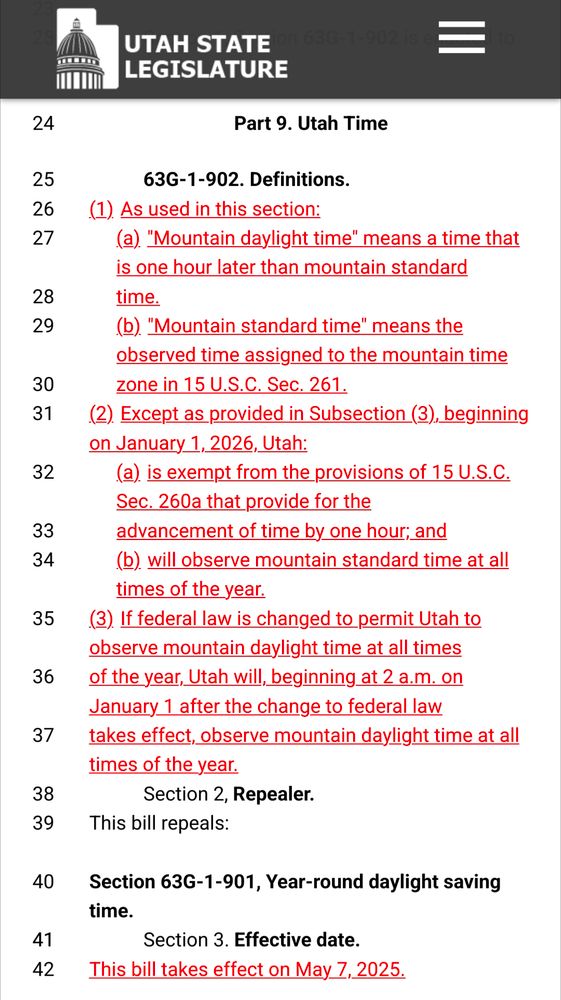 Part
9. Utah Time
63G-1-902. Definitions.
(1)As used in this section:
(a)"Mountain daylight time" means a time that is one hour later than mountain standard
time.
(b)"Mountain standard time" means the observed time assigned to the mountain time
zone in 15 U.S.C. Sec. 261.
(2)Except as provided in Subsection (3), beginning on January 1, 2026, Utah:
(a)is exempt from the provisions of 15 U.S.C. Sec. 260a that provide for the
advancement of time by one hour; and
(b)will observe mountain standard time at all times of the year.
(3)If federal law is changed to permit Utah to observe mountain daylight time at all times
of the year, Utah will, beginning at 2 a.m. on January 1 after the change to federal law
takes effect, observe mountain daylight time at all times of the year.

Section 2, Repealer.
This bill repeals:

Section 63G-1-901, Year-round daylight saving time.

Section 3. Effective date.
This bill takes effect on May 7, 2025.