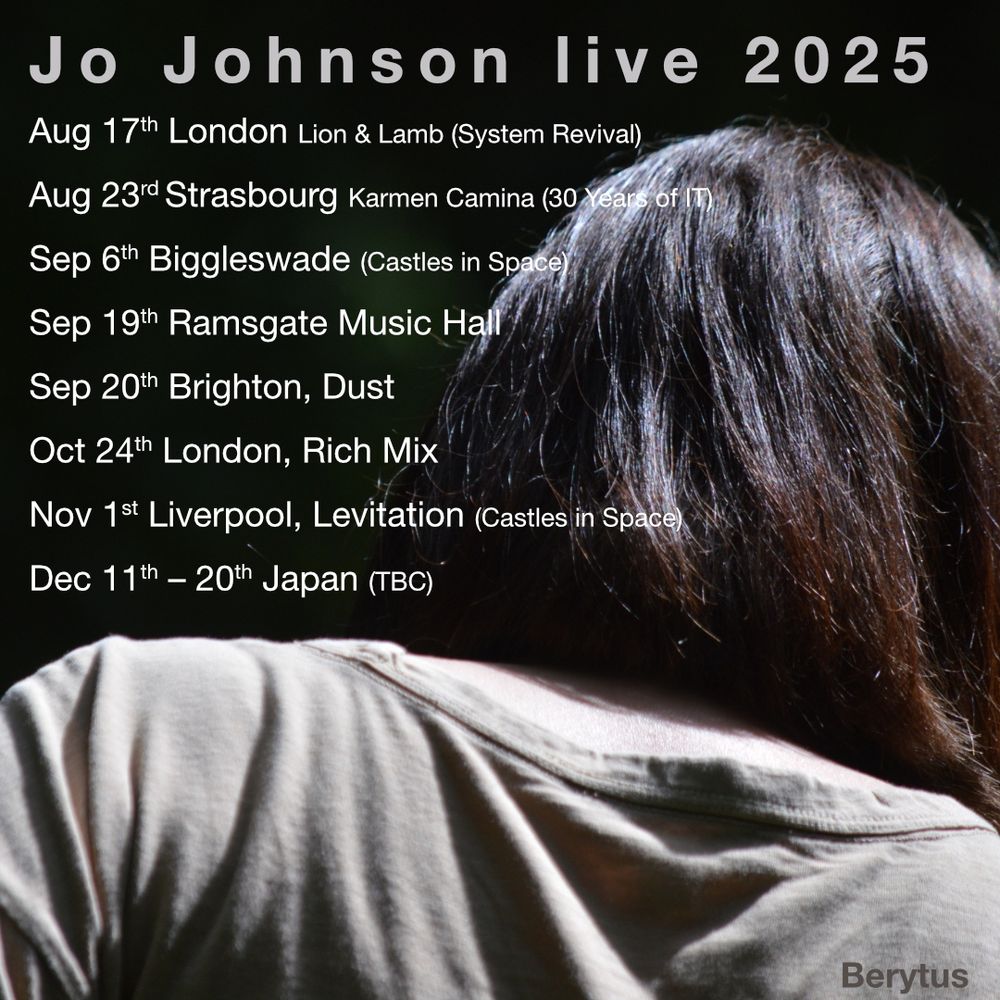 Jo Johnson live 2025
Aug 17th London Lion & Lamb (System Revival)
Aug 23rd Strasbourg Karmen Camina (30 Years of IT) 
Sep 6th Biggleswade (Castles in Space)
Sep 19th Ramsgate Music Hall
Sep 20th Brighton, Dust
Oct 24th London, Rich Mix
Nov 1st Liverpool, Levitation (Castles in Space)
Dec 11th – 20th Japan (TBC)