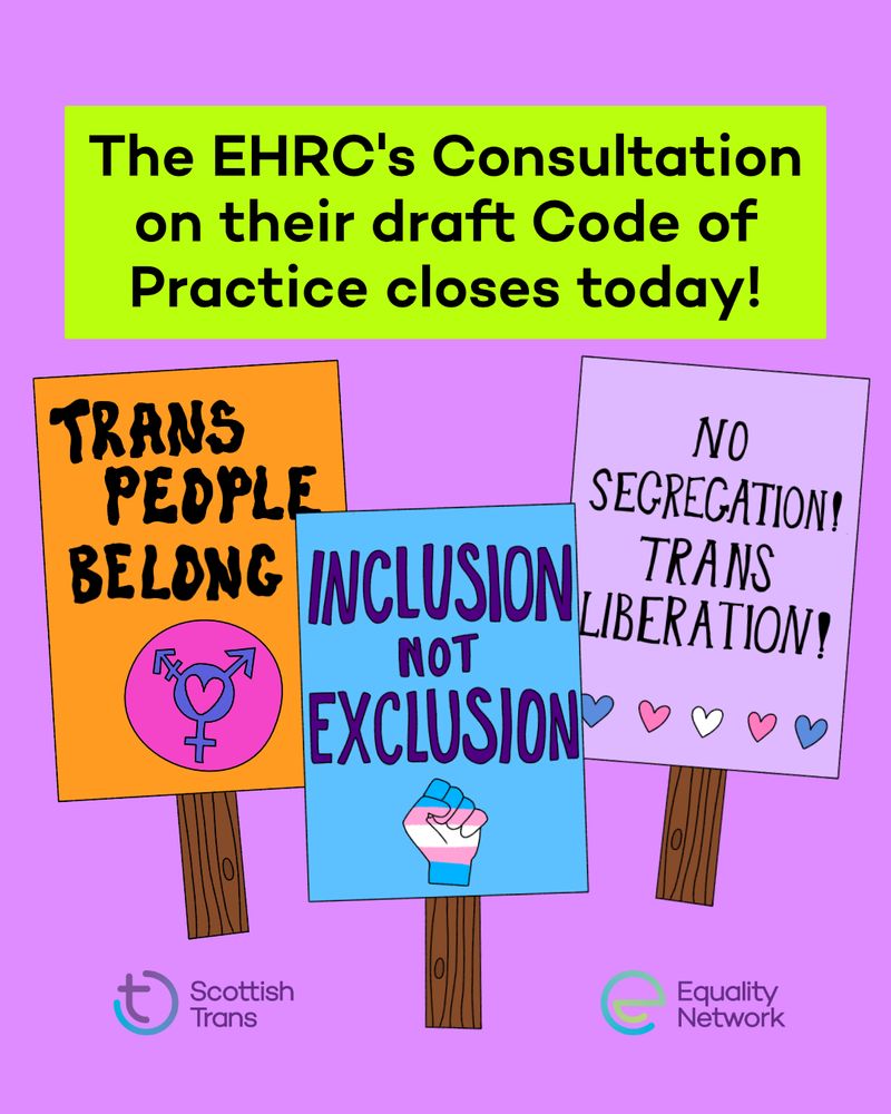 Graphic with a purple background. In a bright green text box at the top it says "The EHRC's Consultation on their draft Code of Practice closes today!". Underneath are three drawings of placards, they say "Trans people belong", "Inclusion not Exclusion" and "No segregation! Trans Liberation". The Scottish Trans and Equality Network logos are at the bottom. 
