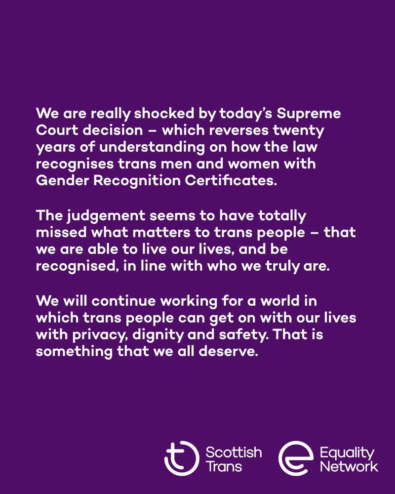 Graphic with a purple background. It reads: "We are really shocked by today's Supreme Court decision- which reverses twenty years of understanding on how the law recognises trans men and women with Gender Recognition Certificates. The judgement seems to have totally missed what matters to trans people- - that we are able to live our lives, and be recognised, in line with who we truly are. We will continue working for a world in which trans people can get on with our lives with privacy, dignity and safety. That is something that we all deserve.". The Scottish Trans and Equality Network logos are in the bottom right.