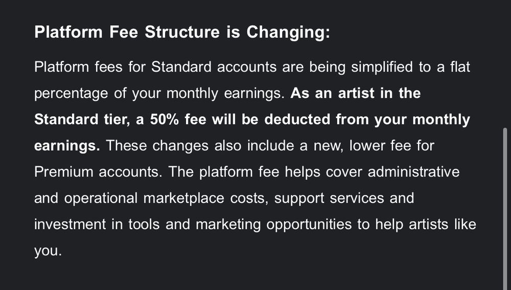 Platform Fee Structure is Changing:
Platform fees for Standard accounts are being simplified to a flat percentage of your monthly earnings. As an artist in the Standard tier, a 50% fee will be deducted from your monthly earnings. These changes also include a new, lower fee for Premium accounts. The platform fee helps cover administrative and operational marketplace costs, support services and investment in tools and marketing opportunities to help artists like you.