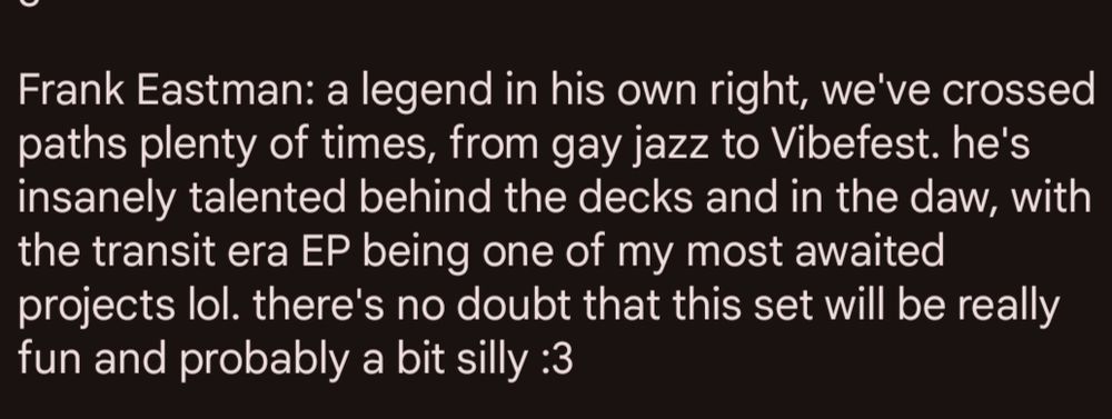 Frank Eastman: a legend in his own right, we've crossed paths plenty of times, from gay jazz to Vibefest. he's insanely talented behind the decks and in the daw, with the transit era EP being one of my most awaited projects lol. there's no doubt that this set will be really fun and probably a bit silly :3