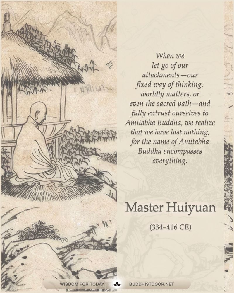 Buddhistdoor Quote for Today: 

When we let go of our attachments—our fixed way of thinking, worldly matters, or even the sacred path—and fully entrust ourselves to Amitabha Buddha, we realize that we have lost nothing, for the name of Amitabha Buddha encompasses everything. — Master Huiyuan (334–416 CE)

🔗 Explore more: buddhistdoor.net
