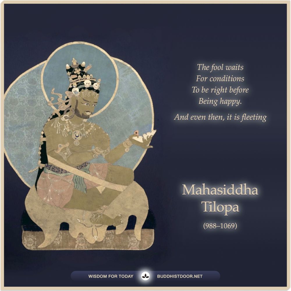 Buddhist Quote for Today: 

The fool waits / For conditions / To be right before / Being happy. / And even then, it is fleeting. — Mahasiddha Tilopa (988–1069) 

See more: buddhistdoor.net