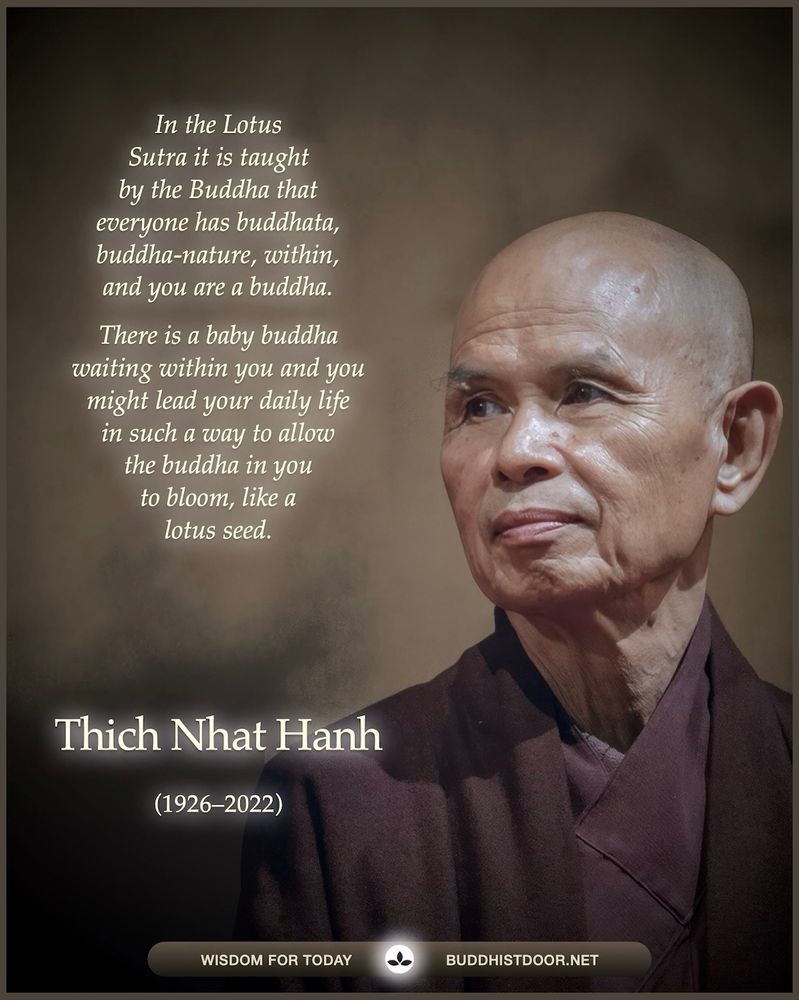 Buddhistdoor Quote for Today: 

In the Lotus Sutra it is taught by the Buddha that everyone has the buddhata, buddha-nature, within, and you are a buddha. There is a baby buddha waiting in you and you might lead your daily life in such a way to allow the buddha in you to bloom, like a lotus seed. — Thich Nhat Hanh (1926–2022)

🔗 See more: buddhistdoor.net