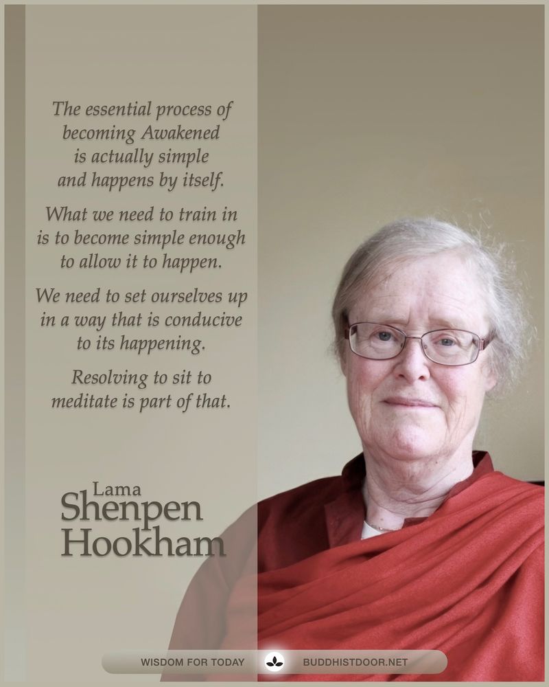 Buddhistdoor Quote for Today: 

The essential process of becoming Awakened is actually simple and happens by itself. What we need to train in is to become simple enough to allow it to happen. We need to set ourselves up in a way that is conducive to its happening. Resolving to sit to meditate is part of that. — Lama Shenpen Hookham