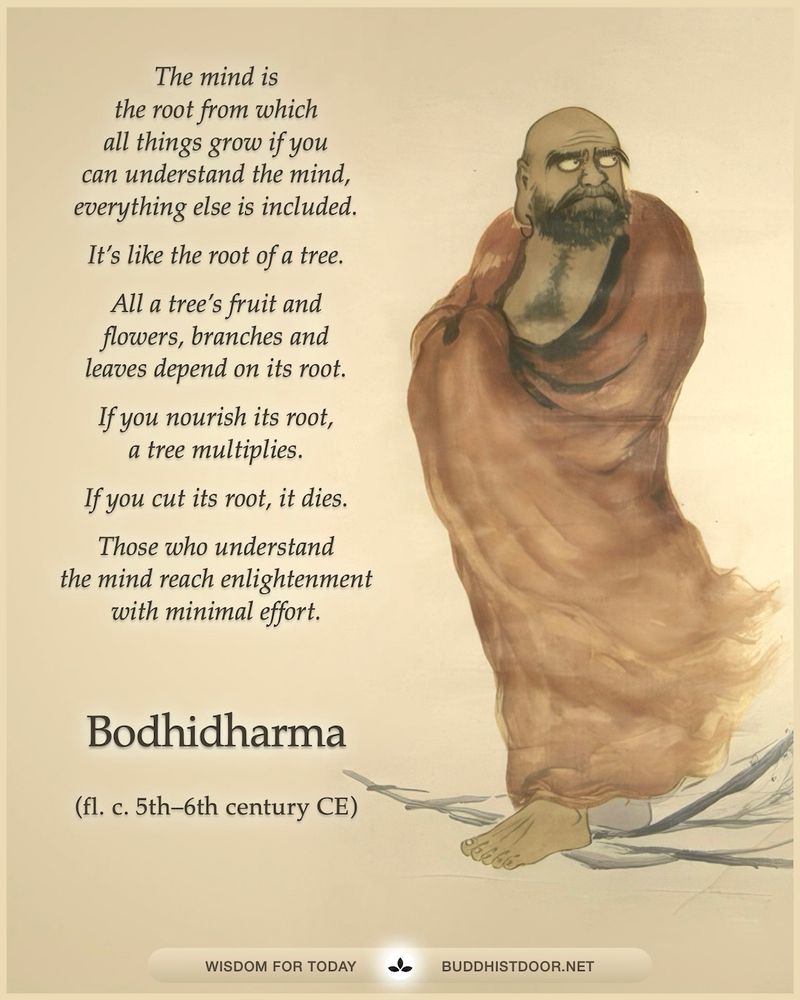 Buddhistdoor Quote for Today: 

The mind is the root from which all things grow if you can understand the mind, everything else is included. It’s like the root of a tree. All a tree’s fruit and flowers, branches and leaves depend on its root. If you nourish its root, a tree multiplies. If you cut its root, it dies. Those who understand the mind reach enlightenment with minimal effort. — Bodhidharma (fl. c. 5th–6th century CE)