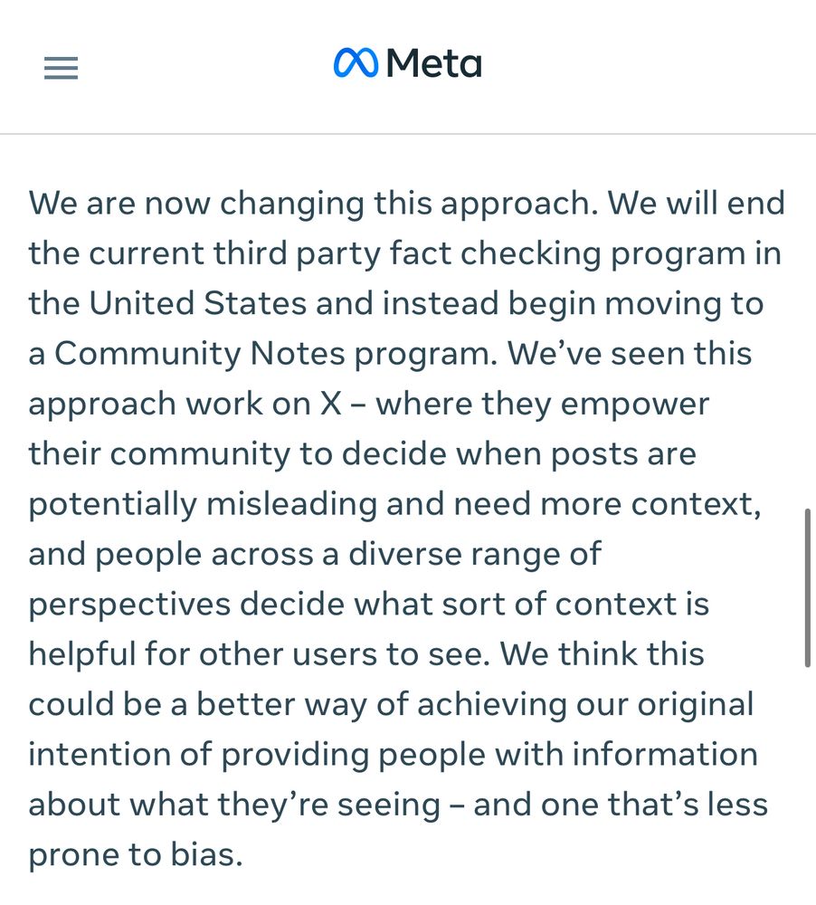 We are now changing this approach. We will end the current third party fact checking program in the United States and instead begin moving to a Community Notes program. We’ve seen this approach work on X – where they empower their community to decide when posts are potentially misleading and need more context, and people across a diverse range of perspectives decide what sort of context is helpful for other users to see. We think this could be a better way of achieving our original intention of providing people with information about what they’re seeing – and one that’s less prone to bias.
