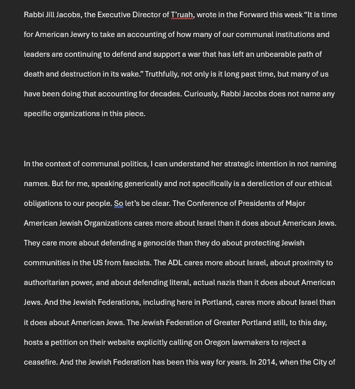 Rabbi Jill Jacobs, the Executive Director of T’ruah, wrote in the Forward this week “It is time for American Jewry to take an accounting of how many of our communal institutions and leaders are continuing to defend and support a war that has left an unbearable path of death and destruction in its wake.” Truthfully, not only is it long past time, but many of us have been doing that accounting for decades. Curiously, Rabbi Jacobs does not name any specific organizations in this piece.

In the context of communal politics, I can understand her strategic intention in not naming names. But for me, speaking generically and not specifically is a dereliction of our ethical obligations to our people. So let’s be clear. The Conference of Presidents of Major American Jewish Organizations cares more about Israel than it does about American Jews. They care more about defending a genocide than they do about protecting Jewish communities in the US from fascists. The ADL cares more about Israel, about proximity to authoritarian power, and about defending literal, actual nazis than it does about American Jews. And the Jewish Federations, including here in Portland, cares more about Israel than it does about American Jews. The Jewish Federation of Greater Portland still, to this day, hosts a petition on their website explicitly calling on Oregon lawmakers to reject a ceasefire. And the Jewish Federation has been this way for years. In 2014, when the City of 