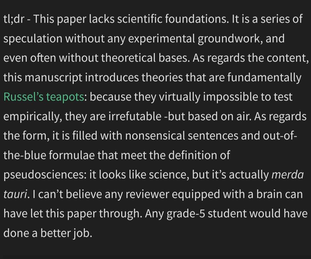Capture of a pubpeer comment which reads: This paper lacks scientific foundations. It is a series of speculation without any experimental groundwork, and even often without theoretical bases. As regards the content, this manuscript introduces theories that are fundamentally Russel’s teapots: because they virtually impossible to test empirically, they are irrefutable -but based on air. As regards the form, it is filled with nonsensical sentences and out-of-the-blue formulae that meet the definition of pseudosciences: it looks like science, but it’s actually merda tauri. I can’t believe any reviewer equipped with a brain can have let this paper through. Any grade-5 student would have done a better job.