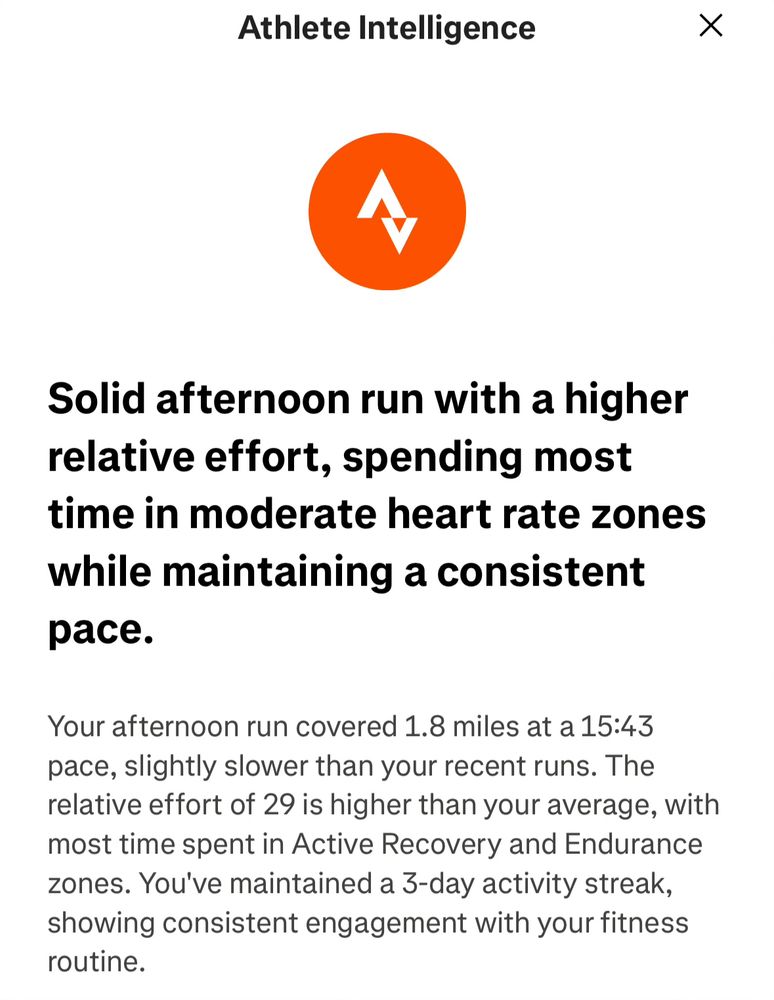 Athlete Intelligence

Solid afternoon run with a higher relative effort, spending most time in moderate heart rate zones while maintaining a consistent pace.

Your afternoon run covered 1.8 miles at a 15:43 pace, slightly slower than your recent runs. The relative effort of 29 is higher than your average, with most time spent in Active Recovery and Endurance zones. You've maintained a 3-day activity streak, showing consistent engagement with your fitness routine.