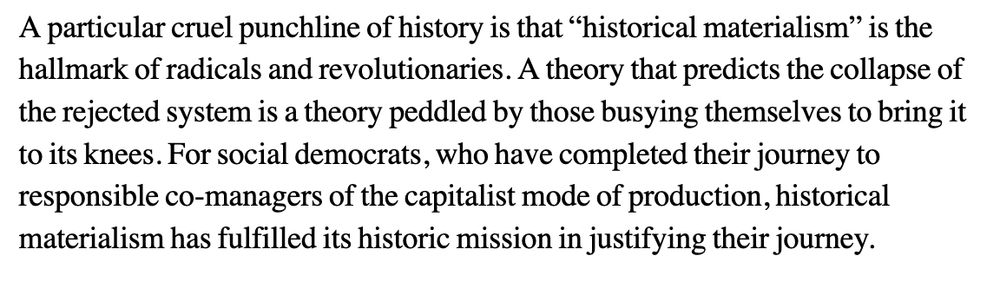 A particular cruel punchline of history is that “historical materialism” is the hallmark of radicals and revolutionaries. A theory that predicts the collapse of the rejected system is a theory peddled by those busying themselves to bring it to its knees. For social democrats, who have completed their journey to responsible co-managers of the capitalist mode of production, historical materialism has fulfilled its historic mission in justifying their journey.