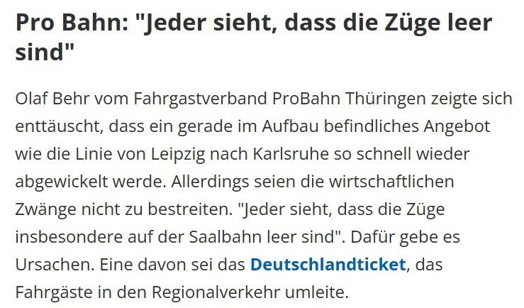 Screenshot aus einem Bericht des MDR zu geplanten Einstellung von IC-Verbindungen durch die DB vom 27.06.2025.
Inhalt:
"Pro Bahn: "Jeder sieht, dass die Züge leer sind"

Olaf Behr vom Fahrgastverband ProBahn Thüringen zeigte sich enttäuscht, dass ein gerade im Aufbau befindliches Angebot wie die Linie von Leipzig nach Karlsruhe so schnell wieder abgewickelt werde. Allerdings seien die wirtschaftlichen Zwänge nicht zu bestreiten. "Jeder sieht, dass die Züge insbesondere auf der Saalbahn leer sind". Dafür gebe es Ursachen. Eine davon sei das Deutschlandticket, das Fahrgäste in den Regionalverkehr umleite."
Link: https://www.mdr.de/nachrichten/thueringen/bahn-ic-verbindungen-streichen-deutschlandticket-kuerzungen-100.html