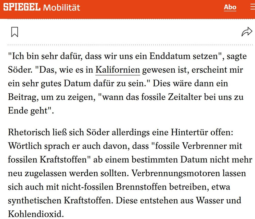 Screenshot aus einem Spiegel-Artikel vom 26.09.2020, Text:
""Ich bin sehr dafür, dass wir uns ein Enddatum setzen", sagte Söder. "Das, wie es in Kalifornien gewesen ist, erscheint mir ein sehr gutes Datum dafür zu sein." Dies wäre dann ein Beitrag, um zu zeigen, "wann das fossile Zeitalter bei uns zu Ende geht".

Rhetorisch ließ sich Söder allerdings eine Hintertür offen: Wörtlich sprach er auch davon, dass "fossile Verbrenner mit fossilen Kraftstoffen" ab einem bestimmten Datum nicht mehr neu zugelassen werden sollten. Verbrennungsmotoren lassen sich auch mit nicht-fossilen Brennstoffen betreiben, etwa synthetischen Kraftstoffen. Diese entstehen aus Wasser und Kohlendioxid."

Link: https://www.spiegel.de/auto/markus-soeder-csu-fordert-zulassungsverbot-fuer-verbrenner-autos-ab-2035-a-a41135d1-c654-4c35-84f1-df8fc686dbe3