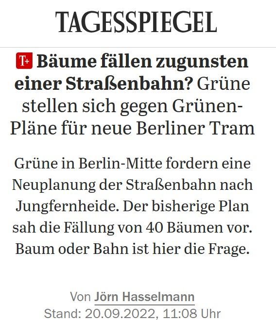Screenshot der Schlagzeile und Einleitung eines Tagesspiegel-Artikels vom 20.09.2022, Text:
"Bäume fällen zugunsten einer Straßenbahn?: Grüne stellen sich gegen Grünen-Pläne für neue Berliner Tram
Grüne in Berlin-Mitte fordern eine Neuplanung der Straßenbahn nach Jungfernheide. Der bisherige Plan sah die Fällung von 40 Bäumen vor. Baum oder Bahn ist hier die Frage.

Von Jörn Hasselmann
Stand: 20.09.2022, 11:08 Uhr"

Link: https://www.tagesspiegel.de/berlin/senatorin-nennt-im-parlament-falsche-eroffnungsdaten-6599953.html