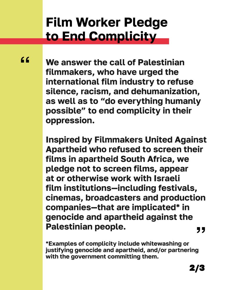 “We answer the call of Palestinian filmmakers, who have urged the international film industry to refuse silence, racism, and dehumanization, as well as to "do everything humanly possible" to end complicity in their oppression.
Inspired by Filmmakers United Against Apartheid who refused to screen their films in apartheid South Africa, we pledge not to screen films, appear at or otherwise work with Israeli film institutions-including festivals, cinemas, broadcasters and production companies-that are implicated* in genocide and apartheid against the Palestinian people.

*Examples of complicity include whitewashing or justifying genocide and apartheid, and/or partnering with the government committing them.”