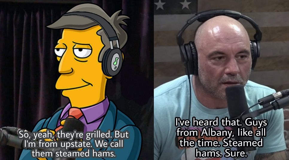 Principal Skinner: "So yeah, they're grilled. But I'm from upstate. We call them steamed hams."

Joe Rogan: "I've heard that. Guys from Albany, like all the time. Steamed hams. Sure."
