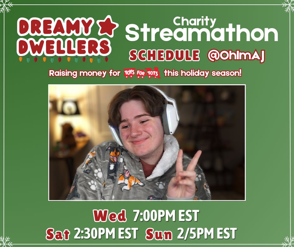 Dreamy Dwellers logo on Green Background with Snowflake Boarder, Large Text "Charity Streamathon" Medium Text "Schedule @OhImAJ" Medium Text "Raising money for Toys For Tots this holiday season!" Image of @OhImAJ, Schedule: "Wednesday 7:00PM EST, Saturday 2:30PM EST, Sunday 2/5PM EST" 