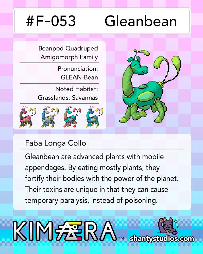 #F-053
Gleanbean

Beanpod Quadruped 
Amigomorph Family

Pronunciation:
GLEAN-Bean

Noted Habitat:
Grasslands, Savannas

Faba Longa Collo

Gleanbean are advanced plants with mobile appendages. By eating mostly plants, they fortify their bodies with the power of the planet. Their toxins are unique in that they can cause temporary paralysis, instead of poisoning.

KIMAERA
shantystudios.com