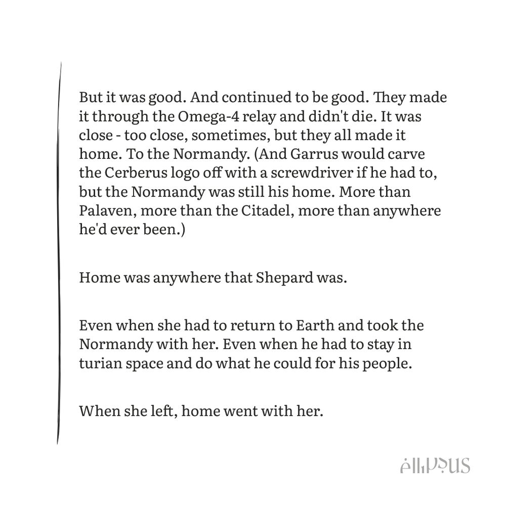 But it was good. And continued to be good. They made it through the Omega-4 relay and didn't die. It was close - too close, sometimes, but they all made it home. To the Normandy. (And Garrus would carve the Cerberus logo off with a screwdriver if he had to, but the Normandy was still his home. More than Palaven, more than the Citadel, more than anywhere he'd ever been.)

Home was anywhere that Shepard was. 

Even when she had to return to Earth and took the Normandy with her. Even when he had to stay in turian space and do what he could for his people. 

When she left, home went with her.