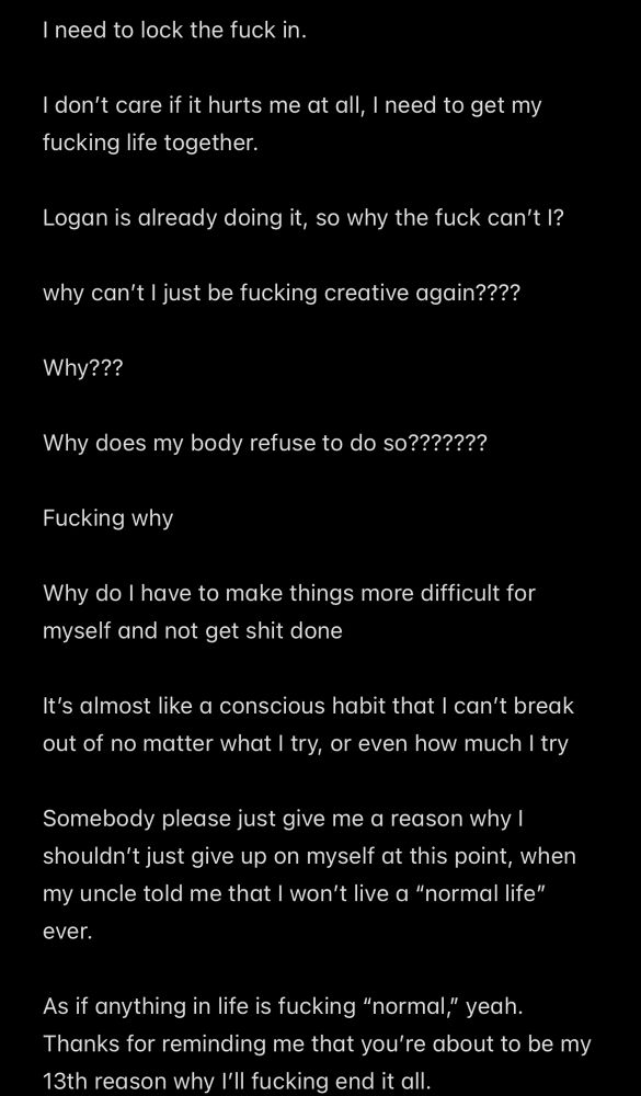 I need to lock the fuck in.

I don't care if it hurts me at all, I need to get my fucking life together.

Logan is already doing it, so why the fuck can't I?

why can't I just be fucking creative again????

Why???

Why does my body refuse to do so???????

Fucking why

Why do I have to make things more difficult for myself and not get shit done

It's almost like a conscious habit that I can't break out of no matter what I try, or even how much I try

Somebody please just give me a reason why l shouldn't just give up on myself at this point, when my uncle told me that I won't live a "normal life" ever.

As if anything in life is fucking "normal," yeah.
Thanks for reminding me that you're about to be my 13th reason why I'll fucking end it all.