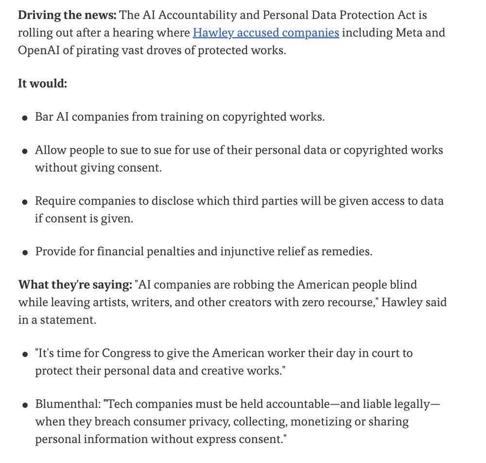 Driving the news: 
The AI Accountability and Personal Data Protection Act is rolling out after a hearing where Hawley accused companies including Meta and OpenAI of pirating vast droves of protected works.

It would:

Bar AI companies from training on copyrighted works.
Allow people to sue to sue for use of their personal data or copyrighted works without giving consent.
Require companies to disclose which third parties will be given access to data if consent is given.
Provide for financial penalties and injunctive relief as remedies.

What they're saying: "AI companies are robbing the American people blind while leaving artists, writers, and other creators with zero recourse," Hawley said in a statement.

"It's time for Congress to give the American worker their day in court to protect their personal data and creative works."
Blumenthal: "Tech companies must be held accountable—and liable legally—when they breach consumer privacy, collecting, monetizing or sharing personal information without express consent."