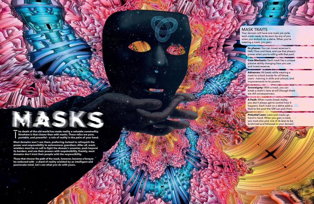 The intro to the mask section of the book, showing a star-filled mask on a colorful psychedelic background. Text reads:
MASKS.
The death of the old world has made reality a valuable commodity. Nowhere is that clearer than with masks. These relics are pure, portable, and powerful – a rule of reality in the palm of your hand.
Most domains won't use them, preferring instead to relinquish the power and responsibility to autonomous guardians. After all, mask-wielders must be on call to fight the domain's enemies, push beyond its borders, and use their powers with responsibility. Frankly, most domains don't trust their people with the responsibility. 
Those that choose the path of the mask, however, become a force to be reckoned with – a shard of reality wielded by an intelligent and passionate mind. Let's see what you do with yours.
Mask Traits 
Your domain will have one mask per exile, each mask ready to be worn by any of you when you embark on a delve. When you're wearing a mask, you gain:
Its phases: You can invest essence in Heft, Flow, and Haze, and use that phase's power when you're rolling with that pool.
Core Mechanic: Each mask has a unique passive ability changing how you use and invest essence.
Advances: Hit beats while wearing a mask to unlock boosts for all future users – training in skills and colours, and improvements to its powers.
Sovereignty: With a mask, you can break a realm's laws at will (though there are still consequences).
A Fault: When masks break reality, you don't always get to control how it happens. Each mask on a delve adds a fault to the pool the GM can pick from.
Potential Laws: Laws and masks go hand in hand. When you gain a mask, you must also pick one of its laws to be enshrined and followed in your domain.