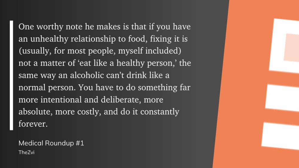 If you have an unhealthy relationship to food, fixing it is (usually, for most people, myself included) not a matter of ‘eat like a healthy person,’ the same way an alcoholic can’t drink like a normal person. You have to do something far more intentional and deliberate, more absolute, more costly, and do it constantly forever. - TheZvi in Medical Roundup #1
