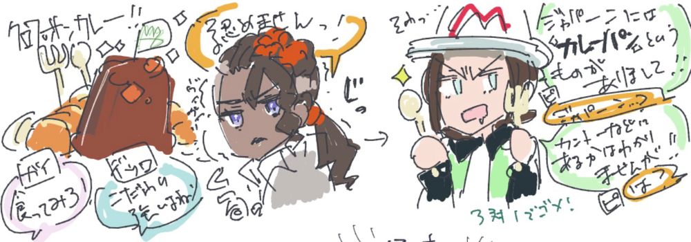 クロワッサンカレー！！（キラキラ）
ガイ「食ってみろ！」
ピュール「認めませんっ！」
デウロ「こだわり強いよね」
くるっとヴィヴィリを見るピュール「ヴィヴィリ…」（じっと見る）
ワナワナしているピュール。
スプーンとフォークを持ち、そわっ…としながらよだれをたらしているヴィヴィリ「ジャパーンには『カレーパン』というものがありまして！！」（キラン）
ピュール「ジャパーン…？」
ヴィヴィリ「カントーなどにあるかはわかりませんが！！」
ピュール「ハ？」
注、3対1でゴメ！