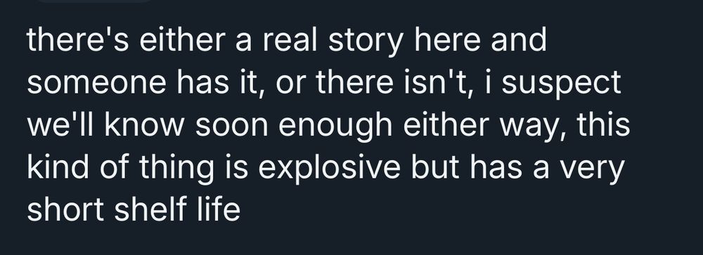 there's either a real story here and someone has it, or there isn't, i suspect we'll know soon enough either way, this kind of thing is explosive but has a very short shelf life