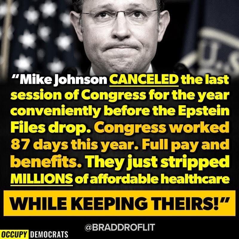 Mike Johnson CANCELED the last session of Congress for the year, conveniently before the Epstein Files drop.

Congress worked 87 DAYS this year, with full pay and benefits.

They just stripped affordable healthcare from MILLIONS of people WHILE KEEPING THEIRS.
