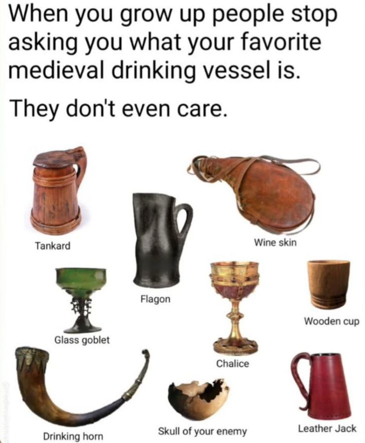 when you grow up people stop asking you what your favorite medieval drinking vessel is. 
they don’t even care.
pictured: tankard, wine skin, flagon, wooden cup, chalice, leather jack, skull of your enemy, drinking horn, glass goblet