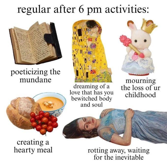 regular after 6pm activities:
poeticizing the mundane 
creating a hearty meal
dreaming of a love that has you bewitched body and soul 
mourning the loss of ur childhood
rotting away, waiting for the inevitable 
