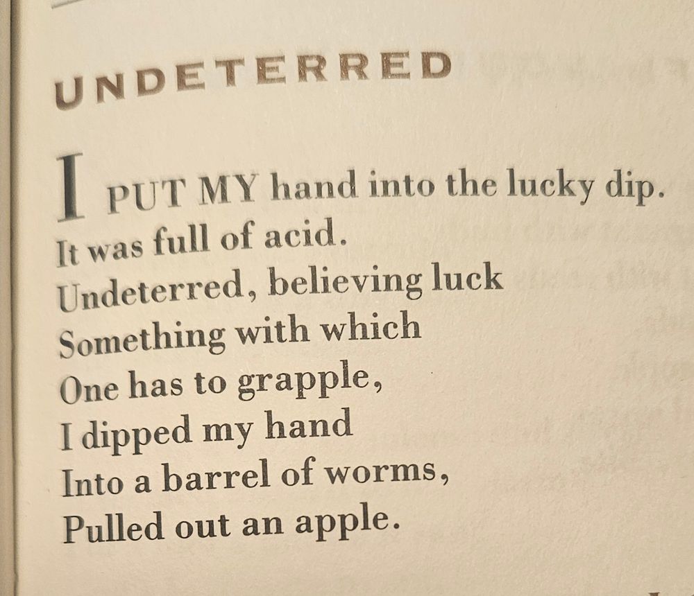 Undeterred, by Brian Patten

I out my hand into the lucky dip. 
It was full of acid. 
Undeterred, believing luck
Something with which 
One has to grapple
I dipped my hand
Into a barrel of worms
Pulled out an apple