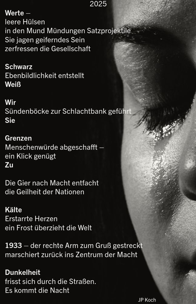Man sieht eine schwarz weiß Aufnahme von einem Porträt mit einer Träne die über die Wangen läuft. Daneben steht folgendes Gesicht:

2025
Werte - leere Hülsen
in den Mund Mündungen Satzprojektile
Sie jagen geiferndes Sein zerfressen die Gesellschaft
Schwarz
Ebenbildlichkeit entstellt
Weiß
Wir
Sündenböcke zur Schlachtbank geführt
Sie
Grenzen
Menschenwürde abgeschafft - ein Klick genügt Zu
Die Gier nach Macht entfacht die Geilheit der Nationen
Kälte
Erstarrte Herzen ein Frost überzieht die Welt
1933 - der rechte Arm zum Gruß gestreckt marschiert zurück ins Zentrum der Macht
Dunkelheit
frisst sich durch die Straßen.
Es kommt die Nacht


JP Koch