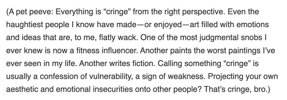 (A pet peeve: Everything is “cringe” from the right perspective. Even the haughtiest people I know have made—or enjoyed—art filled with emotions and ideas that are, to me, flatly wack. One of the most judgmental snobs I ever knew is now a fitness influencer. Another paints the worst paintings I’ve ever seen in my life. Another writes fiction. Calling something “cringe” is usually a confession of vulnerability, a sign of weakness. Projecting your own aesthetic and emotional insecurities onto other people? That’s cringe, bro.)