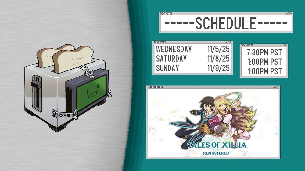 Stream schedule for Toasterchrome. Showing a picture of Toasterchrome, a toaster with a box with a screen attached to it against a grey gradient background on the left of the image. Boxes representing the schedules with date and times are to the right. Photo in the bottom most box shows a two characters, a young male named Jude in the left in a fancy black and teal coat punching towards the screen and a young woman name Milla with messy yellow hair and a white and pink outfit with a sword drawn. Text reads Tales of Xillia Remastered.
Wednesday 11/5/25 7:30PM PST
Saturday 11/8/25 1:00PM PST
Sunday 11/9/25 1:00PM PST