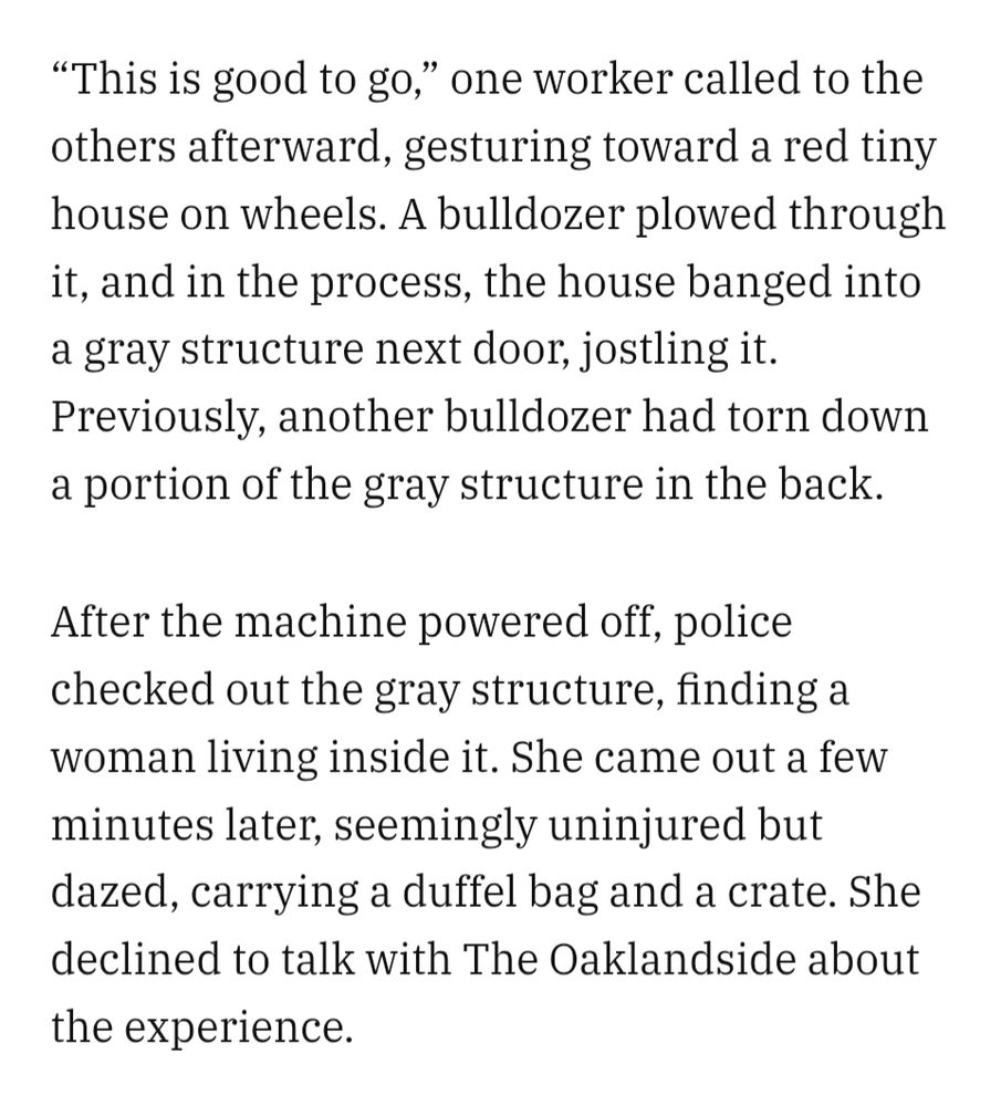 "This is good to go," one worker called to the others afterward, gesturing toward a red tiny house on wheels. A bulldozer plowed through it, and in the process, the house banged into a gray structure next door, jostling it. Previously, another bulldozer had torn down a portion of the gray structure in the back. After the machine powered off, police checked out the gray structure, finding a woman living inside it. She came out a few minutes later, seemingly uninjured but dazed, carrying a duffel bag and a crate. She declined to talk with The Oaklandside about the experience.