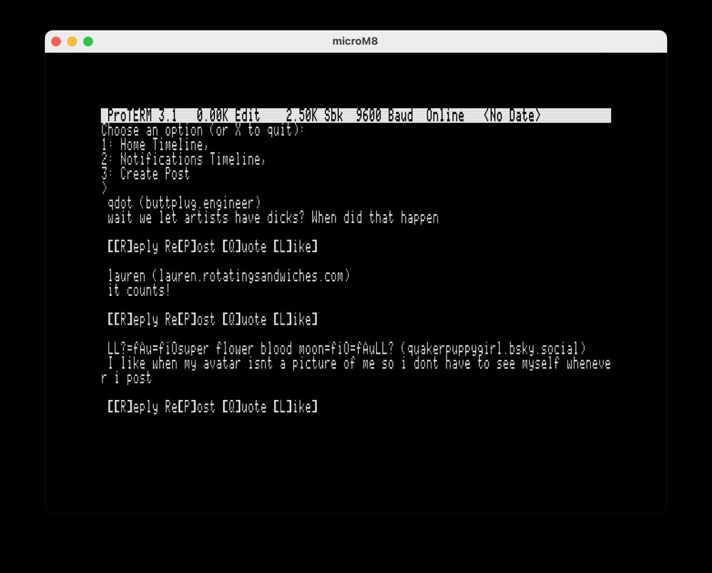 MicroM8 window showing:

Proterm 3.1
Choose an option (or X to quit)
1: Home Timeline,
2: Notifications Timeline,
3: Create Post

qdot (buttplug engineer)
wait we let artists have dicks? When did that happen 

[[R]eply Re[P]ost [Q]uote [L]ike]

lauren (lauren.rotatinesandwiches.com)
it counts!
[[R]eply Re[P]ost [Q]uote [L]ike]

LLt=fAu=fidsuper flower blood moon=fi@=fAuLL? (quakerpuppygirl.bsky.social)
I like when my avatar dent a picture of me so i dont have
*to see myself whenever I post
[[R]eply Re[P]ost [Q]uote [L]ike]