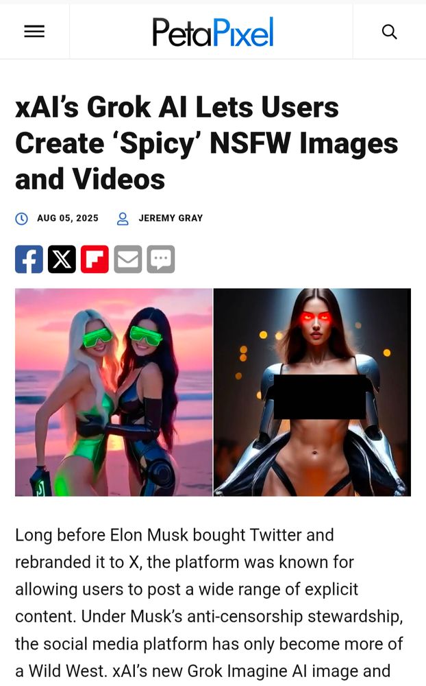 Petapixel 

XAI's Grok Al Lets Users Create 'Spicy' NSFW Images and Videos

[Image of two impossibly skinny AI generated women, next to an image of an even skinnier woman with a censor bar over her chest]

Long before Elon Musk bought Twitter and rebranded it to X, the platform was known for allowing users to post a wide range of explicit content. Under Musk's anti-censorship stewardship. the social media platform has only become more of a Wild West. xAl's new Grok Imagine Al image and
