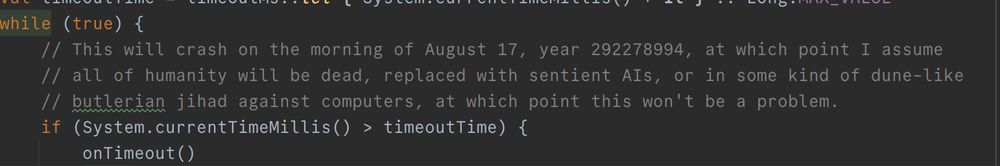 while (true) {
comment: This will crash on the morning of August 17, year 292278994, at which point I assume all of humanity will be dead, replaced with sentient AIs, or in some kind of dune-like butlerian jihad against computers, at which point this won't be a problem.
        if (System.currentTimeMillis() > timeoutTime) {
            onTimeout()