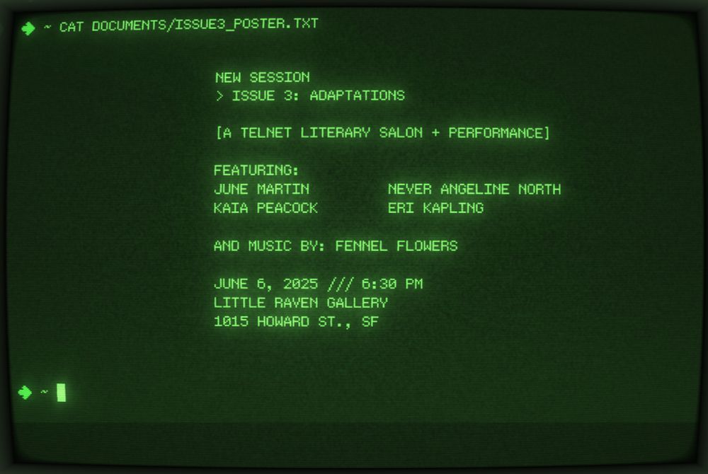 

			NEW SESSION
			> ISSUE 3: ADAPTATIONS

			[A TELNET LITERARY SALON + PERFORMANCE]

			FEATURING:
			JUNE MARTIN         NEVER ANGELINE NORTH
			KAIA PEACOCK        ERI KAPLING

			AND MUSIC BY: FENNEL FLOWERS

			JUNE 6, 2025 /// 6:30 PM
			LITTLE RAVEN GALLERY
			1015 HOWARD ST., SF



